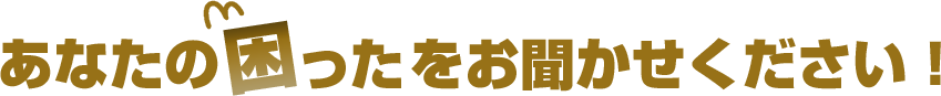 あなたの困ったをお聞かせください