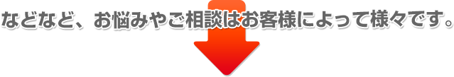 などなど、お悩みやご相談はお客様によって様々です。