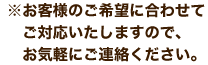 ※お客様のご希望に合わせてご対応いたしますので、お気軽にご連絡ください。