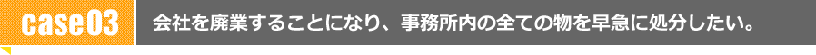 会社を廃業することになり、事務所内の全ての物を早急に処分したい。